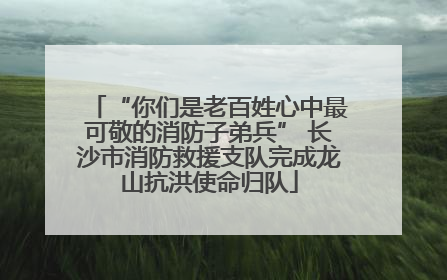 “你们是老百姓心中最可敬的消防子弟兵” 长沙市消防救援支队完成龙山抗洪使命归队