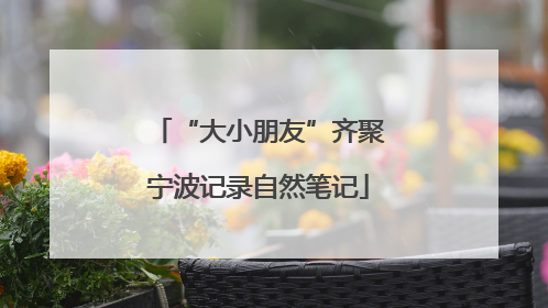“大小朋友”齐聚宁波记录自然笔记