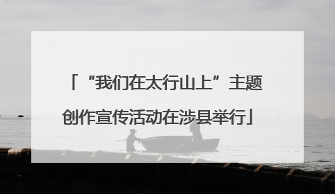 “我们在太行山上”主题创作宣传活动在涉县举行