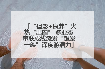 “摄影+康养”火热“出圈” 多业态串联成线激发“银发一族”深度游潜力