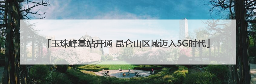 玉珠峰基站开通 昆仑山区域迈入5G时代
