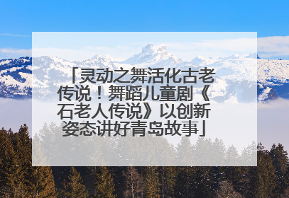 灵动之舞活化古老传说！舞蹈儿童剧《石老人传说》以创新姿态讲好青岛故事