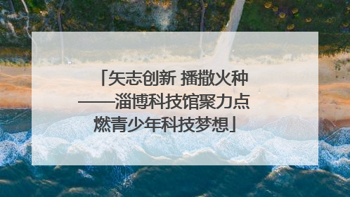 矢志创新 播撒火种——淄博科技馆聚力点燃青少年科技梦想