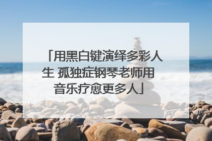 用黑白键演绎多彩人生 孤独症钢琴老师用音乐疗愈更多人