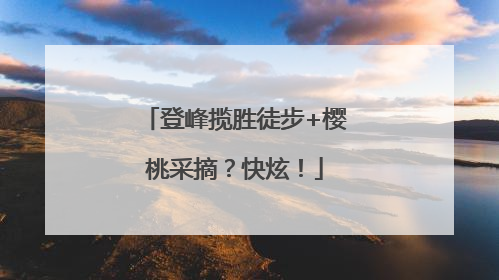 登峰揽胜徒步+樱桃采摘？快炫！