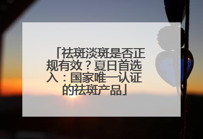 祛斑淡斑是否正规有效？夏日首选入：国家唯一认证的祛斑产品