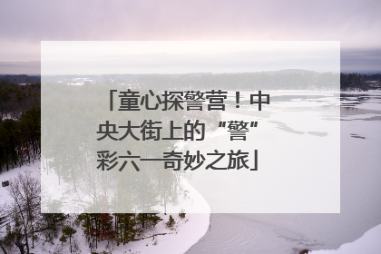 童心探警营！中央大街上的“警”彩六一奇妙之旅