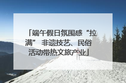 端午假日氛围感“拉满” 非遗技艺、民俗活动带热文旅产业
