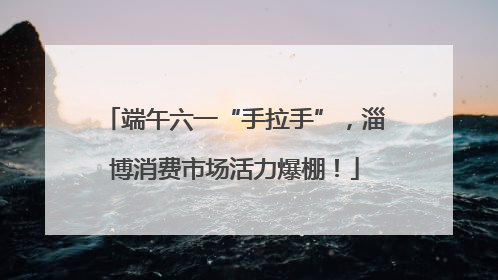 端午六一“手拉手”，淄博消费市场活力爆棚！