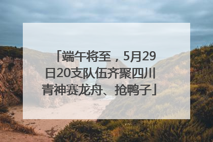 端午将至，5月29日20支队伍齐聚四川青神赛龙舟、抢鸭子