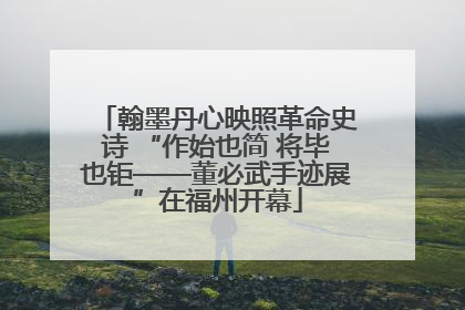 翰墨丹心映照革命史诗 “作始也简 将毕也钜——董必武手迹展”在福州开幕