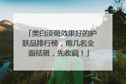 美白淡斑效果好的护肤品排行榜，前几名全面祛斑，先收藏！