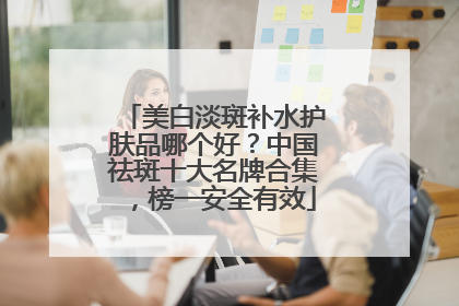 美白淡斑补水护肤品哪个好？中国祛斑十大名牌合集，榜一安全有效