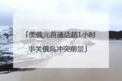 美俄元首通话超1小时 事关俄乌冲突前景