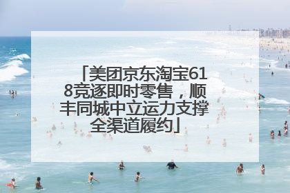 美团京东淘宝618竞逐即时零售，顺丰同城中立运力支撑全渠道履约