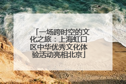 一场跨时空的文化之旅：上海虹口区中华优秀文化体验活动亮相北京