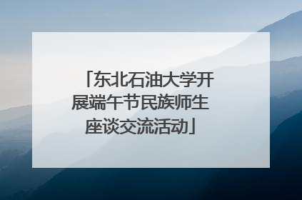 东北石油大学开展端午节民族师生座谈交流活动