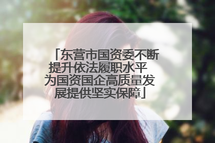 东营市国资委不断提升依法履职水平 为国资国企高质量发展提供坚实保障