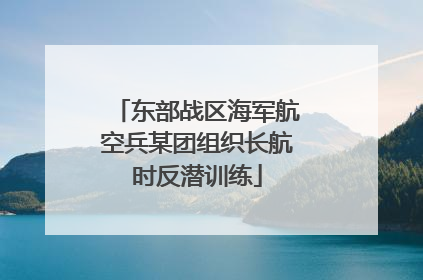东部战区海军航空兵某团组织长航时反潜训练