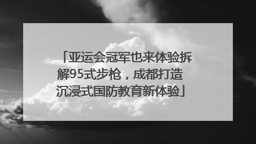亚运会冠军也来体验拆解95式步枪，成都打造沉浸式国防教育新体验