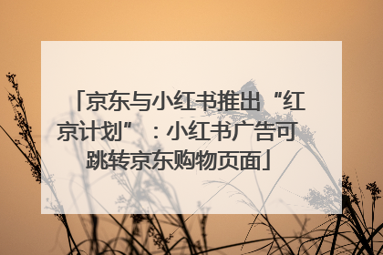 京东与小红书推出“红京计划”：小红书广告可跳转京东购物页面