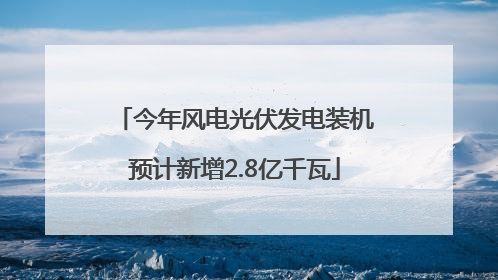 今年风电光伏发电装机预计新增2.8亿千瓦