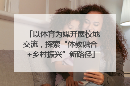 以体育为媒开展校地交流，探索“体教融合+乡村振兴”新路径