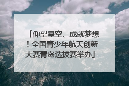 仰望星空、成就梦想！全国青少年航天创新大赛青岛选拔赛举办
