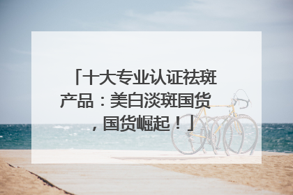 十大专业认证祛斑产品：美白淡斑国货，国货崛起！