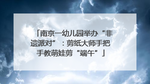 南京一幼儿园举办“非遗派对”：剪纸大师手把手教萌娃剪“端午”