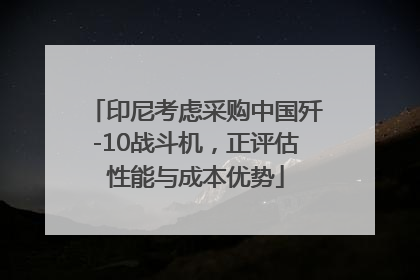 印尼考虑采购中国歼-10战斗机，正评估性能与成本优势