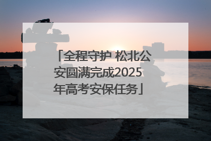 全程守护 松北公安圆满完成2025年高考安保任务