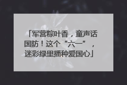 军营粽叶香，童声话国防！这个“六一”，迷彩绿里播种爱国心