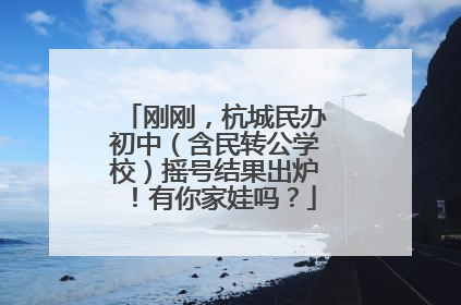 刚刚，杭城民办初中（含民转公学校）摇号结果出炉！有你家娃吗？