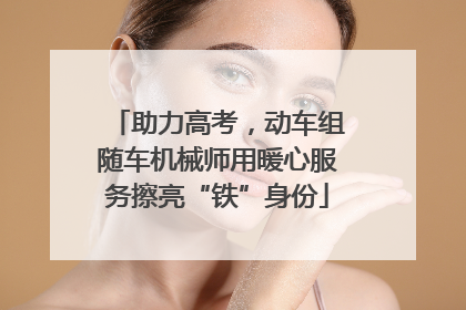 助力高考，动车组随车机械师用暖心服务擦亮“铁”身份