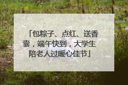 包粽子、点红、送香囊，端午快到，大学生陪老人过暖心佳节