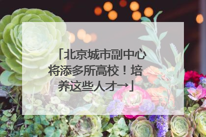 北京城市副中心将添多所高校！培养这些人才→