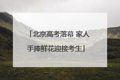 北京高考落幕 家人手捧鲜花迎接考生