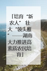 培育“新农人” 壮大“领头雁”——湖南大力推进高素质农民培育