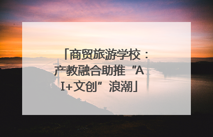 商贸旅游学校：产教融合助推“AI+文创”浪潮