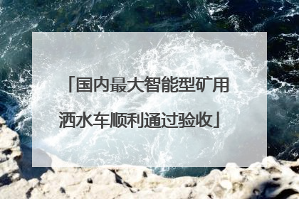 国内最大智能型矿用洒水车顺利通过验收