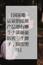 国家唯一认证的祛斑产品都有哪个？淡斑最厉害三个牌子，国货黑马