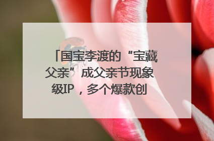 国宝李渡的“宝藏父亲”成父亲节现象级IP，多个爆款创造数千万流量