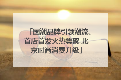 国潮品牌引领潮流、首店首发火热集聚 北京时尚消费升级