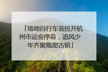 场地自行车赛拉开杭州市运会序幕，追风少年齐聚瓶窑古镇