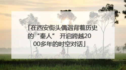 在西安街头偶遇背着历史的“秦人” 开启跨越2000多年的时空对话