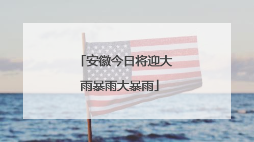 安徽今日将迎大雨暴雨大暴雨