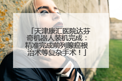 天津康汇医院达芬奇机器人装机完成：精准完成前列腺癌根治术等复杂手术！