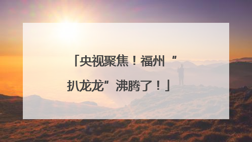央视聚焦！福州“扒龙龙”沸腾了！