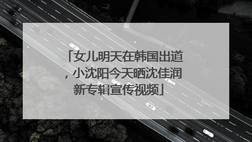 女儿明天在韩国出道，小沈阳今天晒沈佳润新专辑宣传视频